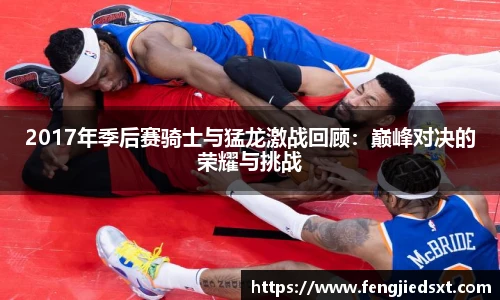 2017年季后赛骑士与猛龙激战回顾：巅峰对决的荣耀与挑战