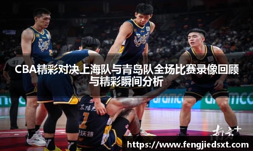 CBA精彩对决上海队与青岛队全场比赛录像回顾与精彩瞬间分析